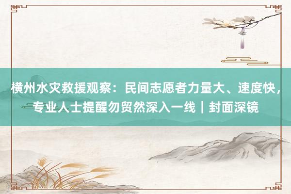 横州水灾救援观察：民间志愿者力量大、速度快，专业人士提醒勿贸然深入一线｜封面深镜
