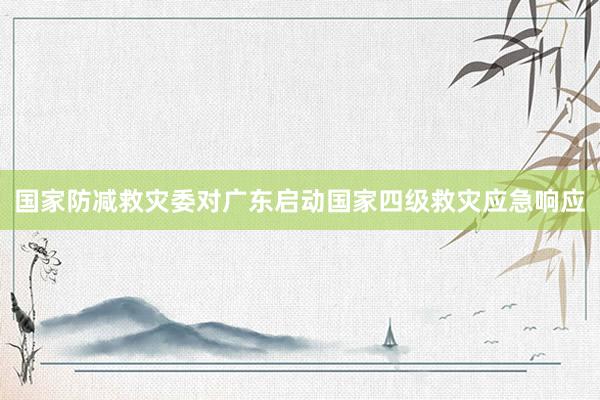 国家防减救灾委对广东启动国家四级救灾应急响应