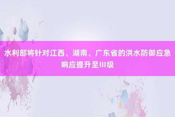 水利部将针对江西、湖南、广东省的洪水防御应急响应提升至Ⅲ级
