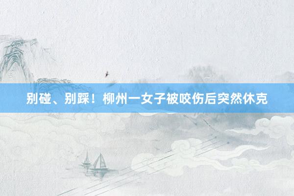 别碰、别踩!柳州一女子被咬伤后突然休克