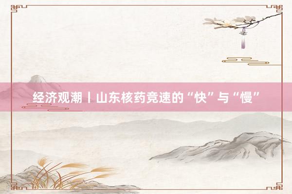 经济观潮丨山东核药竞速的“快”与“慢”