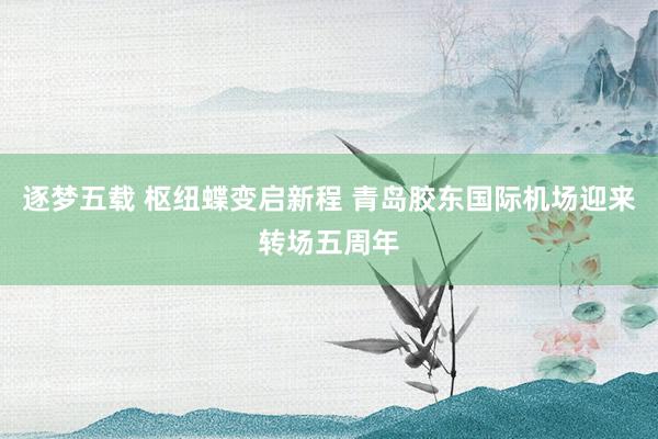 逐梦五载 枢纽蝶变启新程 青岛胶东国际机场迎来转场五周年