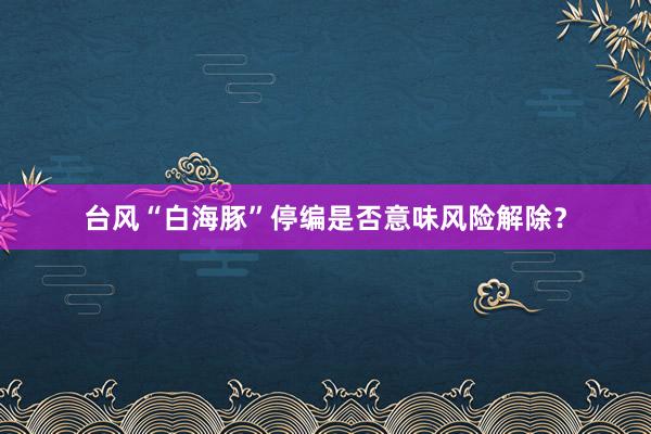 台风“白海豚”停编是否意味风险解除？