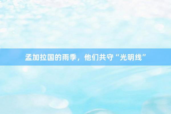 孟加拉国的雨季，他们共守“光明线”