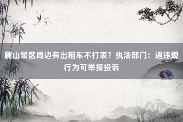 麓山景区周边有出租车不打表？执法部门：遇违规行为可举报投诉