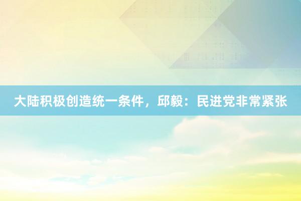 大陆积极创造统一条件，邱毅：民进党非常紧张