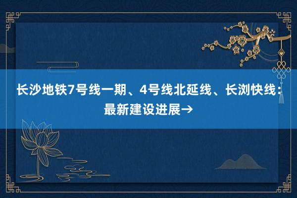 长沙地铁7号线一期、4号线北延线、长浏快线：最新建设进展→