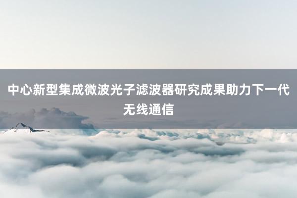 中心新型集成微波光子滤波器研究成果助力下一代无线通信