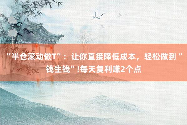 “半仓滚动做T”：让你直接降低成本，轻松做到“钱生钱”!每天复利赚2个点