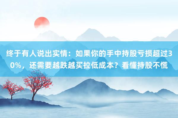 终于有人说出实情：如果你的手中持股亏损超过30%，还需要越跌越买拉低成本？看懂持股不慌