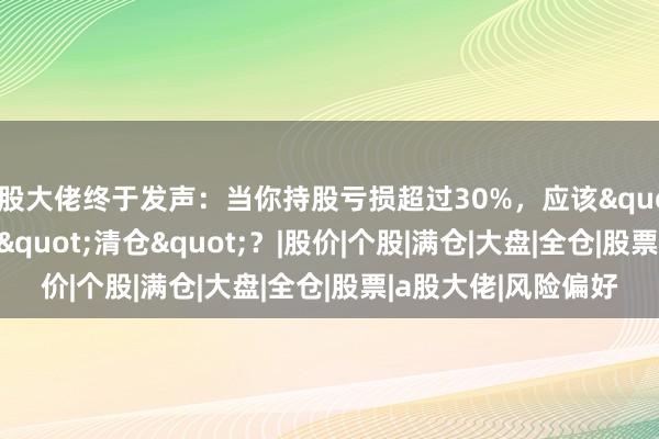 A股大佬终于发声：当你持股亏损超过30%，应该"补仓"还是"清仓"？|股价|个股|满仓|大盘|全仓|股票|a股大佬|风险偏好