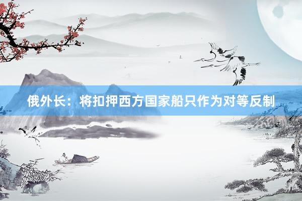 俄外长：将扣押西方国家船只作为对等反制
