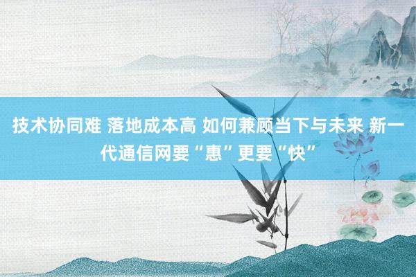 技术协同难 落地成本高 如何兼顾当下与未来 新一代通信网要“惠”更要“快”