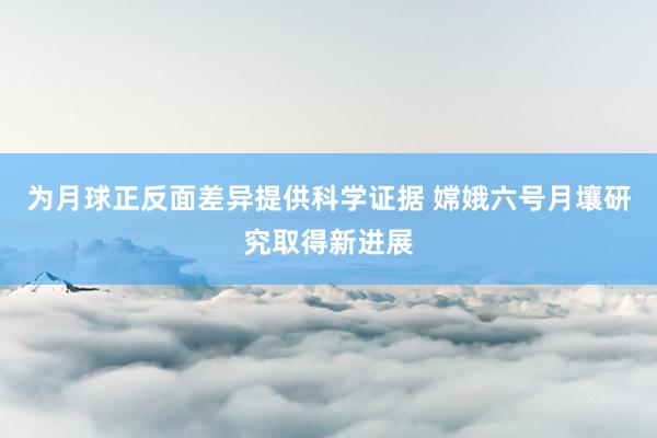 为月球正反面差异提供科学证据 嫦娥六号月壤研究取得新进展