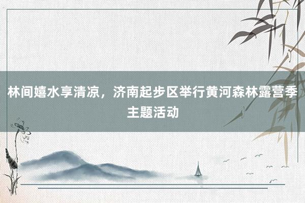林间嬉水享清凉，济南起步区举行黄河森林露营季主题活动