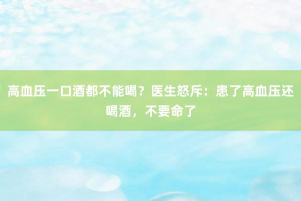 高血压一口酒都不能喝？医生怒斥：患了高血压还喝酒，不要命了