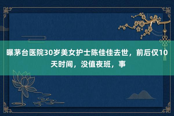 曝茅台医院30岁美女护士陈佳佳去世，前后仅10 天时间，没值夜班，事
