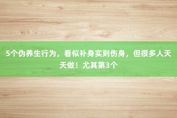 5个伪养生行为，看似补身实则伤身，但很多人天天做！尤其第3个