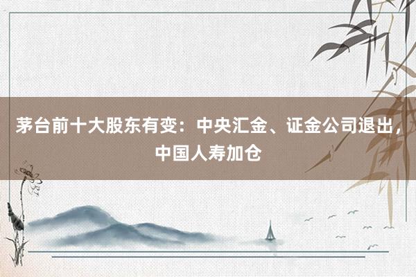 茅台前十大股东有变:中央汇金、证金公司退出,中国人寿加仓