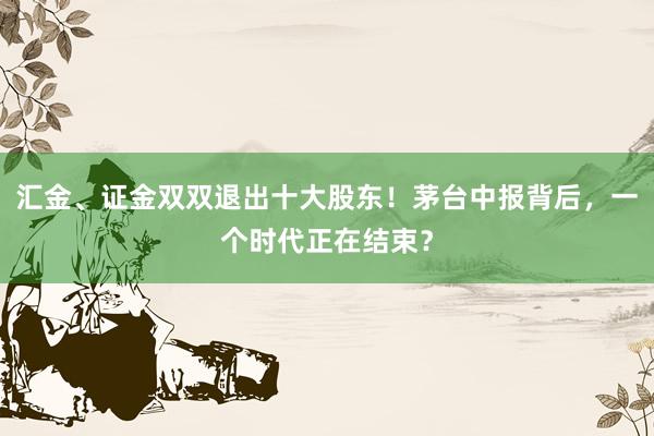 汇金、证金双双退出十大股东！茅台中报背后，一个时代正在结束？