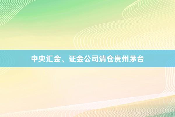 中央汇金、证金公司清仓贵州茅台