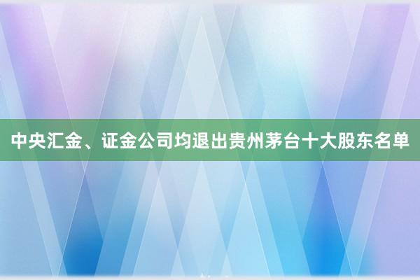 中央汇金、证金公司均退出贵州茅台十大股东名单