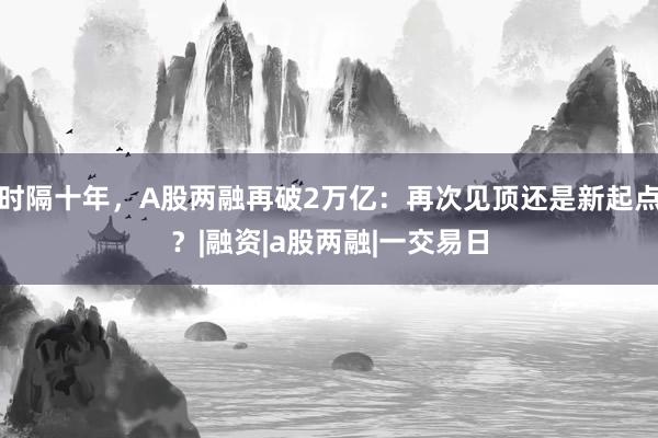 时隔十年,A股两融再破2万亿:再次见顶还是新起点?|融资|a股两融|一交易日