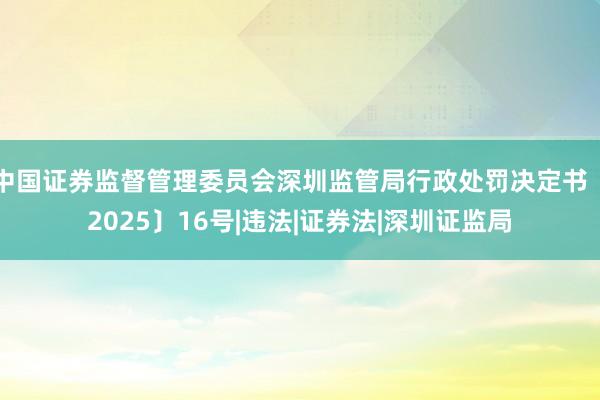 中国证券监督管理委员会深圳监管局行政处罚决定书〔2025〕16号|违法|证券法|深圳证监局