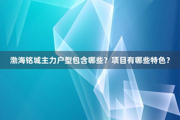 渤海铭城主力户型包含哪些？项目有哪些特色？
