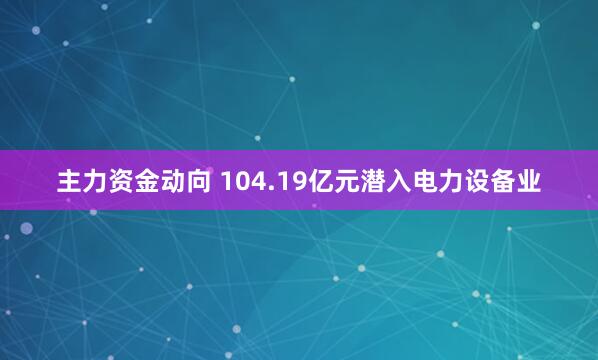 主力资金动向 104.19亿元潜入电力设备业