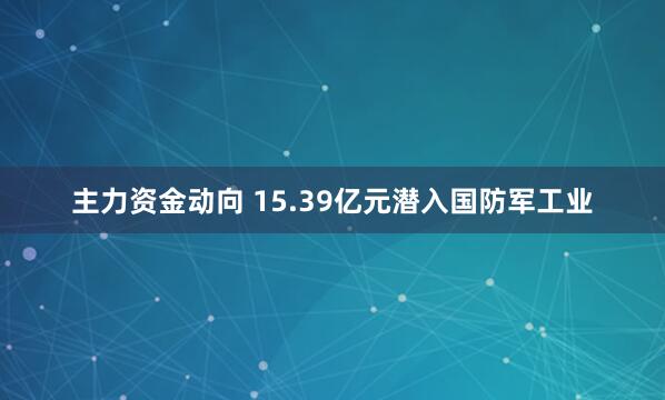 主力资金动向 15.39亿元潜入国防军工业