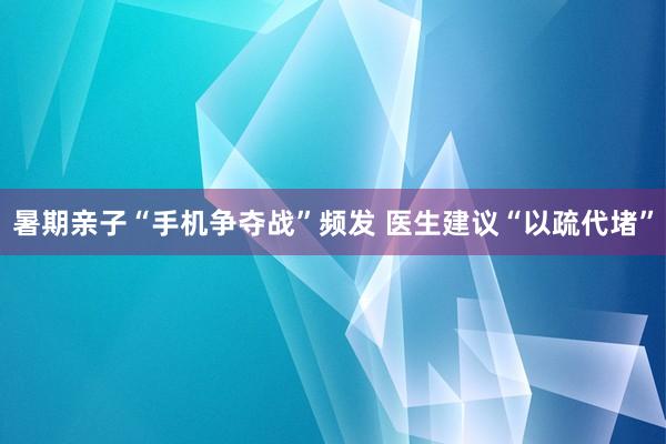 暑期亲子“手机争夺战”频发 医生建议“以疏代堵”