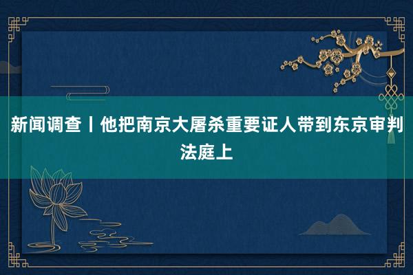 新闻调查丨他把南京大屠杀重要证人带到东京审判法庭上