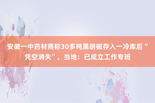 安徽一中药材商称30多吨黑胡椒存入一冷库后“凭空消失”，当地：已成立工作专班