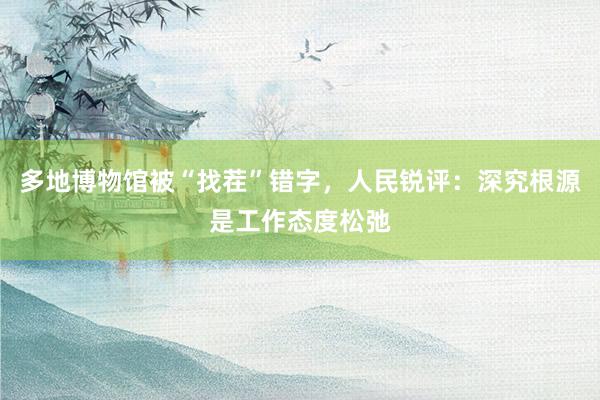 多地博物馆被“找茬”错字，人民锐评：深究根源是工作态度松弛