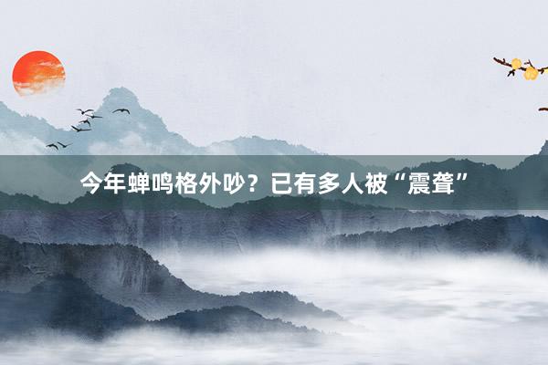 今年蝉鸣格外吵？已有多人被“震聋”