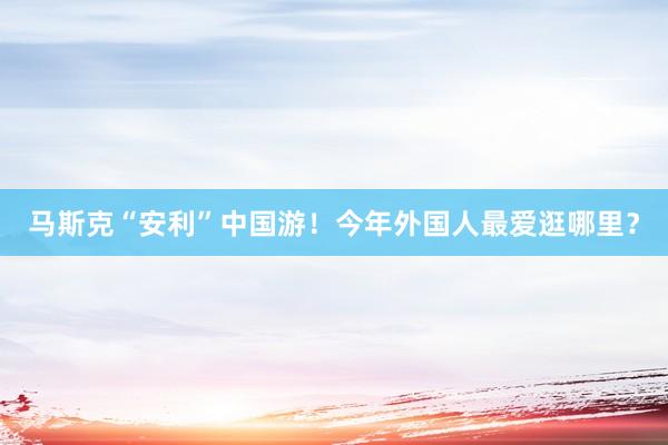 马斯克“安利”中国游！今年外国人最爱逛哪里？