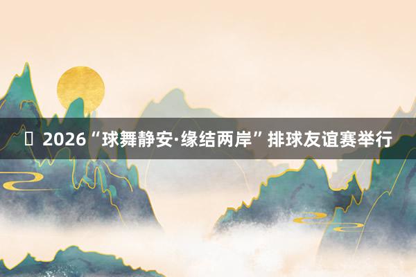 ​2026“球舞静安·缘结两岸”排球友谊赛举行