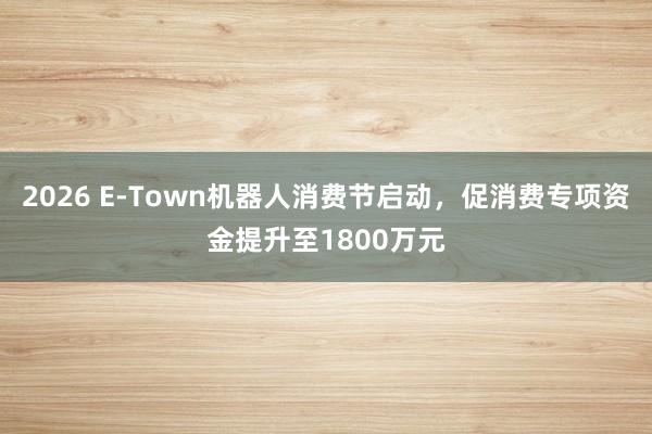 2026 E-Town机器人消费节启动，促消费专项资金提升至1800万元
