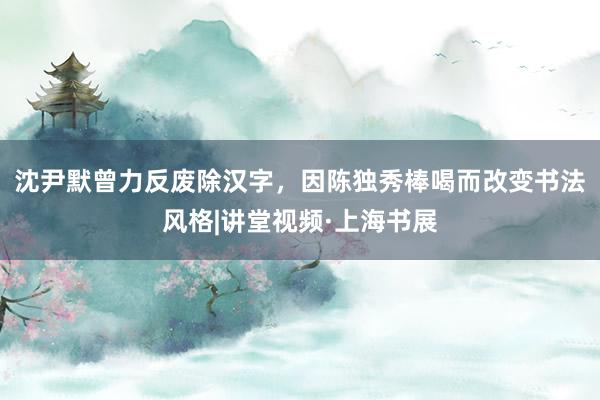沈尹默曾力反废除汉字，因陈独秀棒喝而改变书法风格|讲堂视频·上海书展
