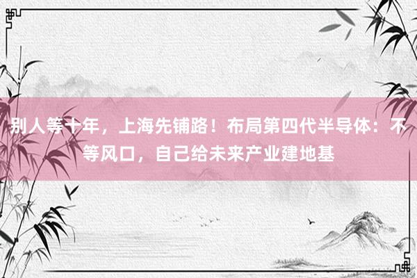 别人等十年，上海先铺路！布局第四代半导体：不等风口，自己给未来产业建地基