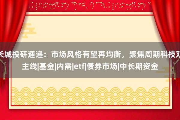 长城投研速递：市场风格有望再均衡，聚焦周期科技双主线|基金|内需|etf|债券市场|中长期资金