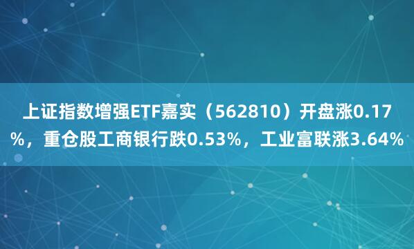 上证指数增强ETF嘉实（562810）开盘涨0.17%，重仓股工商银行跌0.53%，工业富联涨3.64%