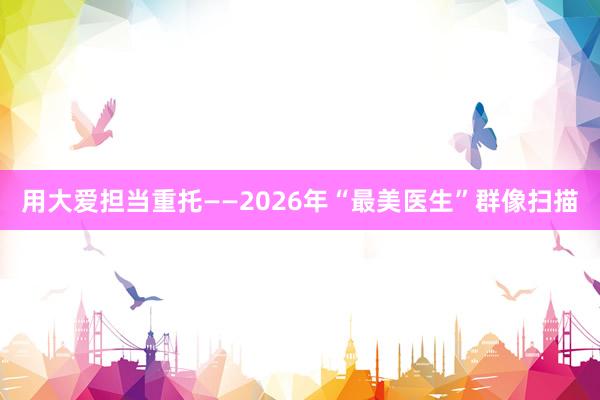 用大爱担当重托——2026年“最美医生”群像扫描