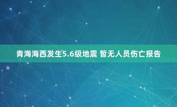 青海海西发生5.6级地震 暂无人员伤亡报告