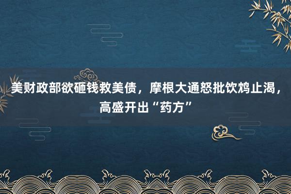 美财政部欲砸钱救美债,摩根大通怒批饮鸩止渴,高盛开出“药方”