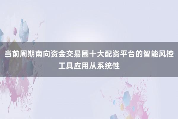 当前周期南向资金交易圈十大配资平台的智能风控工具应用从系统性