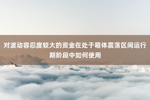 对波动容忍度较大的资金在处于箱体震荡区间运行期阶段中如何使用