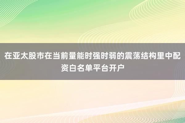 在亚太股市在当前量能时强时弱的震荡结构里中配资白名单平台开户