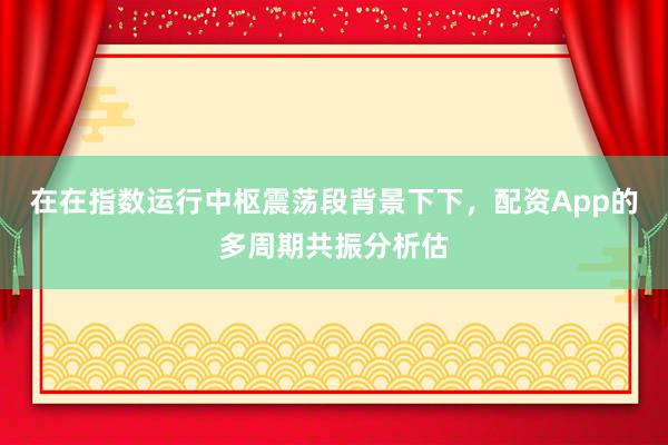 在在指数运行中枢震荡段背景下下，配资App的多周期共振分析估